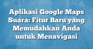 Aplikasi Google Maps Suara: Fitur Baru yang Memudahkan Anda untuk Menavigasi