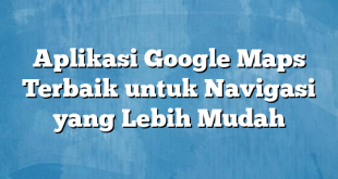 Aplikasi Google Maps Terbaik untuk Navigasi yang Lebih Mudah