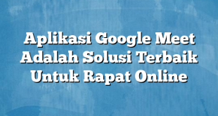 Aplikasi Google Meet Adalah Solusi Terbaik Untuk Rapat Online