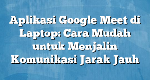 Aplikasi Google Meet di Laptop: Cara Mudah untuk Menjalin Komunikasi Jarak Jauh