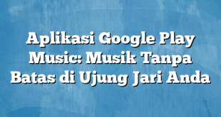 Aplikasi Google Play Music: Musik Tanpa Batas di Ujung Jari Anda