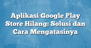 Aplikasi Google Play Store Hilang: Solusi dan Cara Mengatasinya