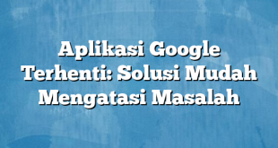 Aplikasi Google Terhenti: Solusi Mudah Mengatasi Masalah