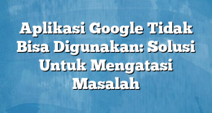 Aplikasi Google Tidak Bisa Digunakan: Solusi Untuk Mengatasi Masalah