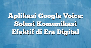 Aplikasi Google Voice: Solusi Komunikasi Efektif di Era Digital