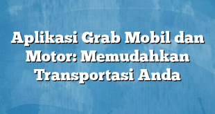 Aplikasi Grab Mobil dan Motor: Memudahkan Transportasi Anda