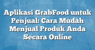 Aplikasi GrabFood untuk Penjual: Cara Mudah Menjual Produk Anda Secara Online