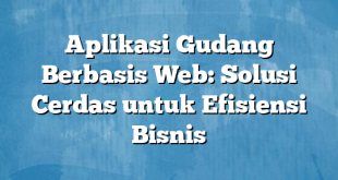 Aplikasi Gudang Berbasis Web: Solusi Cerdas untuk Efisiensi Bisnis