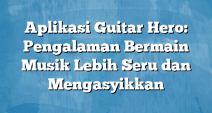 Aplikasi Guitar Hero: Pengalaman Bermain Musik Lebih Seru dan Mengasyikkan