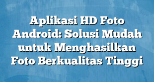 Aplikasi HD Foto Android: Solusi Mudah untuk Menghasilkan Foto Berkualitas Tinggi