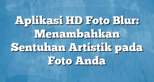 Aplikasi HD Foto Blur: Menambahkan Sentuhan Artistik pada Foto Anda