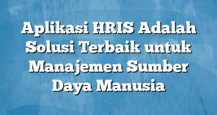 Aplikasi HRIS Adalah Solusi Terbaik untuk Manajemen Sumber Daya Manusia