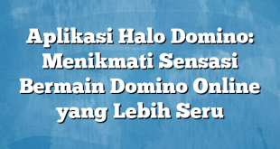 Aplikasi Halo Domino: Menikmati Sensasi Bermain Domino Online yang Lebih Seru