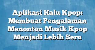 Aplikasi Halu Kpop: Membuat Pengalaman Menonton Musik Kpop Menjadi Lebih Seru