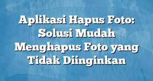 Aplikasi Hapus Foto: Solusi Mudah Menghapus Foto yang Tidak Diinginkan