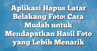 Aplikasi Hapus Latar Belakang Foto: Cara Mudah untuk Mendapatkan Hasil Foto yang Lebih Menarik