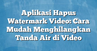 Aplikasi Hapus Watermark Video: Cara Mudah Menghilangkan Tanda Air di Video