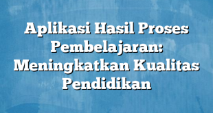 Aplikasi Hasil Proses Pembelajaran: Meningkatkan Kualitas Pendidikan