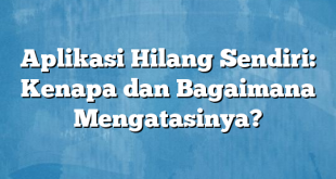 Aplikasi Hilang Sendiri: Kenapa dan Bagaimana Mengatasinya?