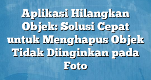 Aplikasi Hilangkan Objek: Solusi Cepat untuk Menghapus Objek Tidak Diinginkan pada Foto