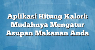 Aplikasi Hitung Kalori: Mudahnya Mengatur Asupan Makanan Anda