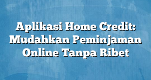 Aplikasi Home Credit: Mudahkan Peminjaman Online Tanpa Ribet