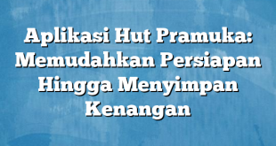 Aplikasi Hut Pramuka: Memudahkan Persiapan Hingga Menyimpan Kenangan