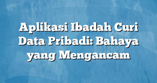 Aplikasi Ibadah Curi Data Pribadi: Bahaya yang Mengancam