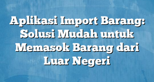 Aplikasi Import Barang: Solusi Mudah untuk Memasok Barang dari Luar Negeri