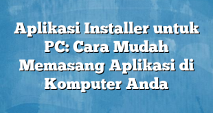 Aplikasi Installer untuk PC: Cara Mudah Memasang Aplikasi di Komputer Anda