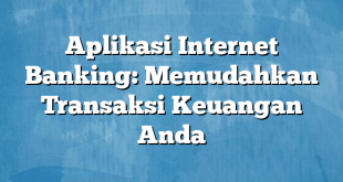 Aplikasi Internet Banking: Memudahkan Transaksi Keuangan Anda