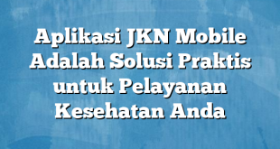 Aplikasi JKN Mobile Adalah Solusi Praktis untuk Pelayanan Kesehatan Anda