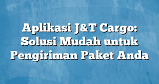 Aplikasi J&T Cargo: Solusi Mudah untuk Pengiriman Paket Anda