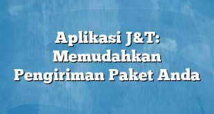 Aplikasi J&T: Memudahkan Pengiriman Paket Anda