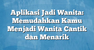 Aplikasi Jadi Wanita: Memudahkan Kamu Menjadi Wanita Cantik dan Menarik