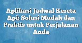 Aplikasi Jadwal Kereta Api: Solusi Mudah dan Praktis untuk Perjalanan Anda