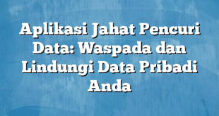 Aplikasi Jahat Pencuri Data: Waspada dan Lindungi Data Pribadi Anda