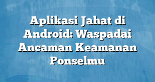 Aplikasi Jahat di Android: Waspadai Ancaman Keamanan Ponselmu