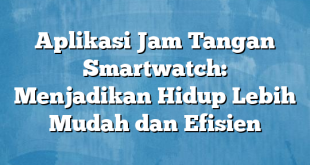 Aplikasi Jam Tangan Smartwatch: Menjadikan Hidup Lebih Mudah dan Efisien