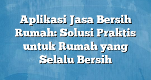 Aplikasi Jasa Bersih Rumah: Solusi Praktis untuk Rumah yang Selalu Bersih