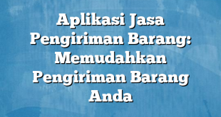 Aplikasi Jasa Pengiriman Barang: Memudahkan Pengiriman Barang Anda