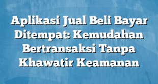 Aplikasi Jual Beli Bayar Ditempat: Kemudahan Bertransaksi Tanpa Khawatir Keamanan