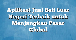 Aplikasi Jual Beli Luar Negeri Terbaik untuk Menjangkau Pasar Global