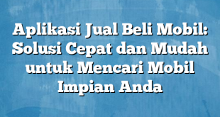 Aplikasi Jual Beli Mobil: Solusi Cepat dan Mudah untuk Mencari Mobil Impian Anda