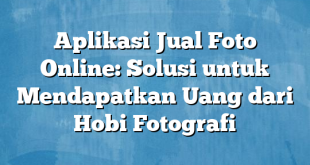 Aplikasi Jual Foto Online: Solusi untuk Mendapatkan Uang dari Hobi Fotografi