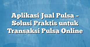 Aplikasi Jual Pulsa – Solusi Praktis untuk Transaksi Pulsa Online