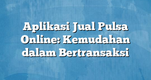 Aplikasi Jual Pulsa Online: Kemudahan dalam Bertransaksi