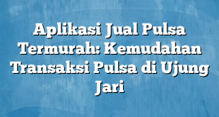 Aplikasi Jual Pulsa Termurah: Kemudahan Transaksi Pulsa di Ujung Jari