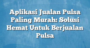 Aplikasi Jualan Pulsa Paling Murah: Solusi Hemat Untuk Berjualan Pulsa