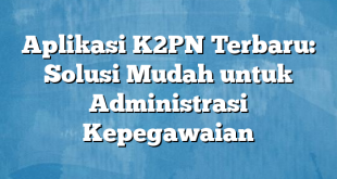 Aplikasi K2PN Terbaru: Solusi Mudah untuk Administrasi Kepegawaian